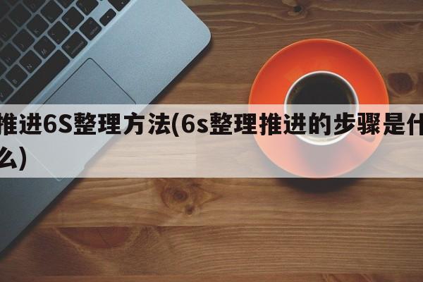 推进6S整理方法(6s整理推进的步骤是什么)